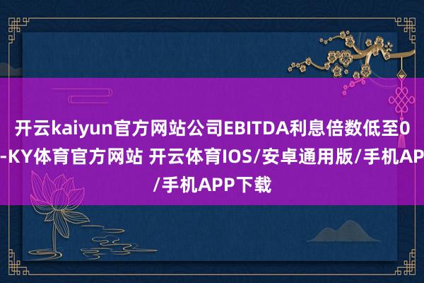 开云kaiyun官方网站公司EBITDA利息倍数低至0.42倍-KY体育官方网站 开云体育IOS/安卓通用版/手机APP下载