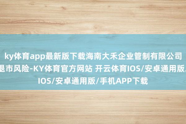 ky体育app最新版下载海南大禾企业管制有限公司由于担忧公司退市风险-KY体育官方网站 开云体育IOS/安卓通用版/手机APP下载