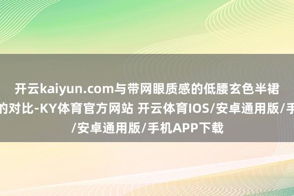 开云kaiyun.com与带网眼质感的低腰玄色半裙造成材质上的对比-KY体育官方网站 开云体育IOS/安卓通用版/手机APP下载