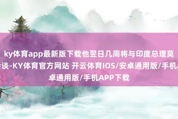 ky体育app最新版下载他翌日几周将与印度总理莫迪举行会谈-KY体育官方网站 开云体育IOS/安卓通用版/手机APP下载