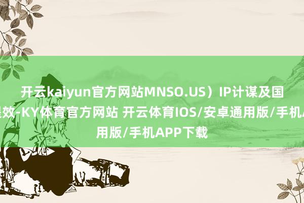 开云kaiyun官方网站MNSO.US）IP计谋及国外运营提效-KY体育官方网站 开云体育IOS/安卓通用版/手机APP下载