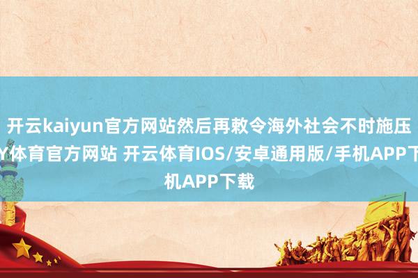 开云kaiyun官方网站然后再敕令海外社会不时施压-KY体育官方网站 开云体育IOS/安卓通用版/手机APP下载