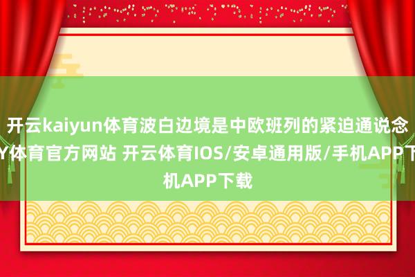 开云kaiyun体育波白边境是中欧班列的紧迫通说念-KY体育官方网站 开云体育IOS/安卓通用版/手机APP下载