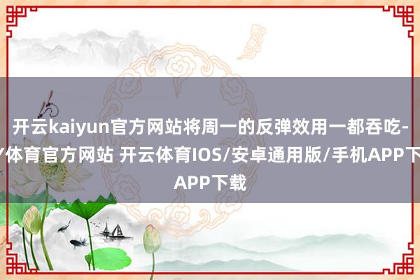 开云kaiyun官方网站将周一的反弹效用一都吞吃-KY体育官方网站 开云体育IOS/安卓通用版/手机APP下载