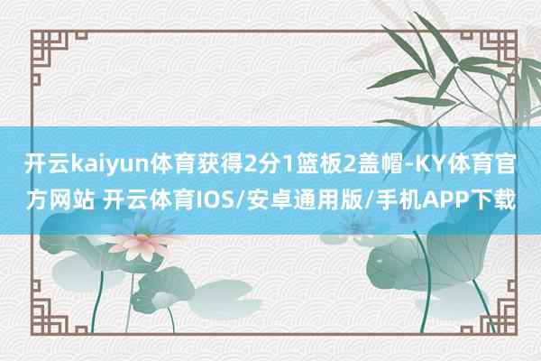 开云kaiyun体育获得2分1篮板2盖帽-KY体育官方网站 开云体育IOS/安卓通用版/手机APP下载