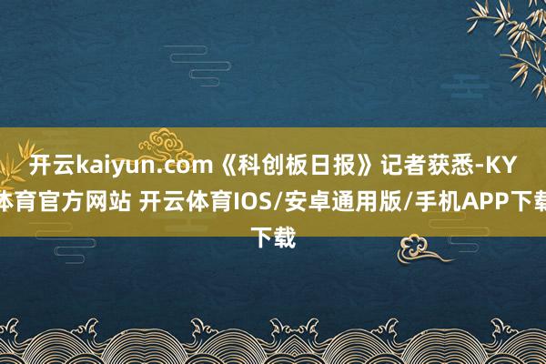 开云kaiyun.com《科创板日报》记者获悉-KY体育官方网站 开云体育IOS/安卓通用版/手机APP下载