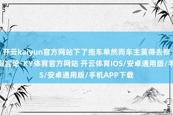 开云kaiyun官方网站下了拖车单然而车主莫得去修