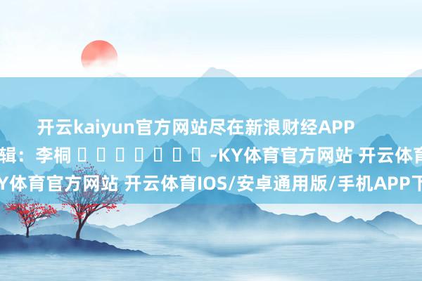 开云kaiyun官方网站尽在新浪财经APP            						牵累剪辑：李桐 							-KY体育官方网站 开云体育IOS/安卓通用版/手机APP下载