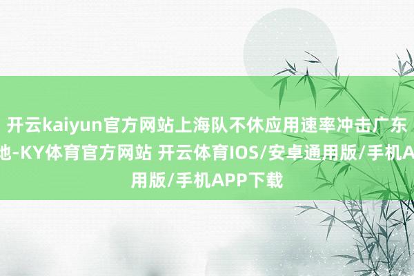 开云kaiyun官方网站上海队不休应用速率冲击广东队的防地-KY体育官方网站 开云体育IOS/安卓通用版/手机APP下载