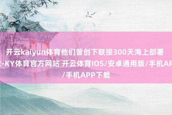 开云kaiyun体育他们曾创下联接300天海上部署 的记载-KY体育官方网站 开云体育IOS/安卓通用版/手机APP下载