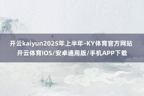 开云kaiyun　　2025年上半年-KY体育官方网站 开云体育IOS/安卓通用版/手机APP下载