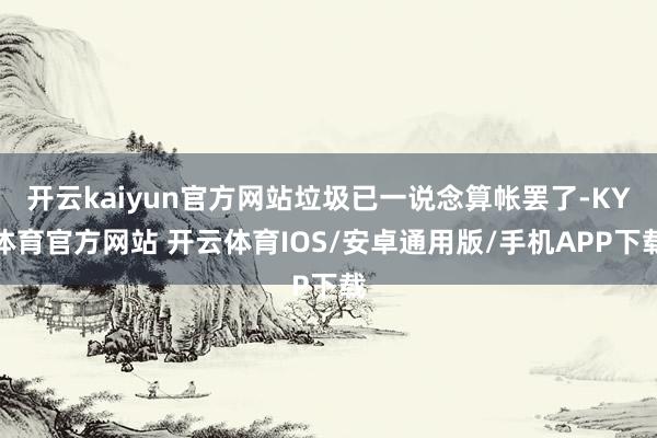 开云kaiyun官方网站垃圾已一说念算帐罢了-KY体育官方网站 开云体育IOS/安卓通用版/手机APP下载
