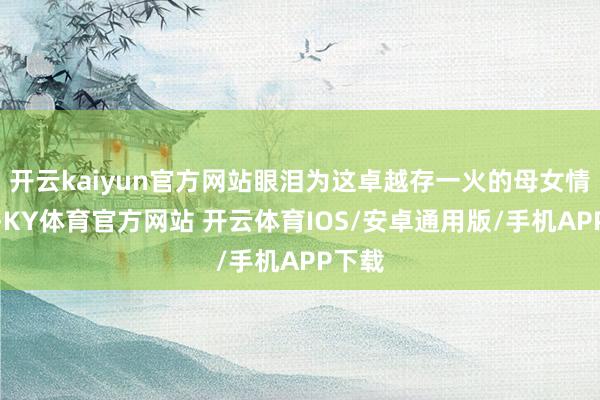 开云kaiyun官方网站眼泪为这卓越存一火的母女情奔涌-KY体育官方网站 开云体育IOS/安卓通用版/手机APP下载