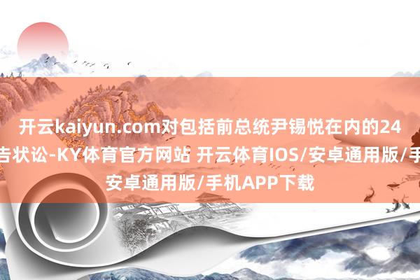 开云kaiyun.com对包括前总统尹锡悦在内的24东说念主拿告状讼-KY体育官方网站 开云体育IOS/安卓通用版/手机APP下载