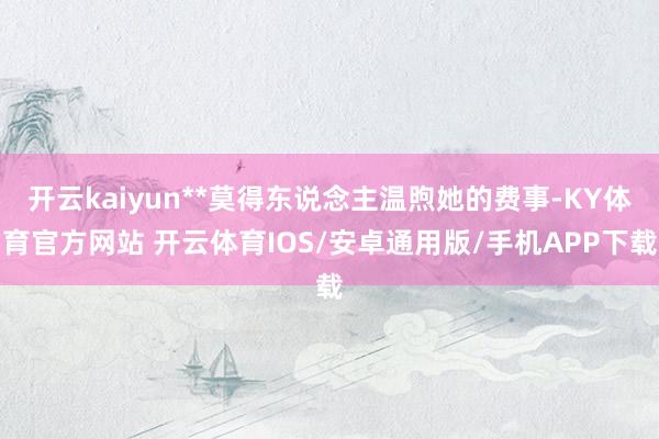 开云kaiyun**莫得东说念主温煦她的费事-KY体育官方网站 开云体育IOS/安卓通用版/手机APP下载