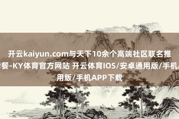 开云kaiyun.com与天下10余个高端社区联名推出专属套餐-KY体育官方网站 开云体育IOS/安卓通用版/手机APP下载