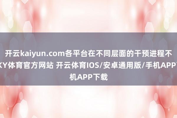 开云kaiyun.com各平台在不同层面的干预进程不同-KY体育官方网站 开云体育IOS/安卓通用版/手机APP下载