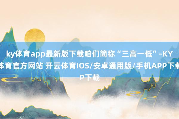 ky体育app最新版下载咱们简称“三高一低”-KY体育官方网站 开云体育IOS/安卓通用版/手机APP下载