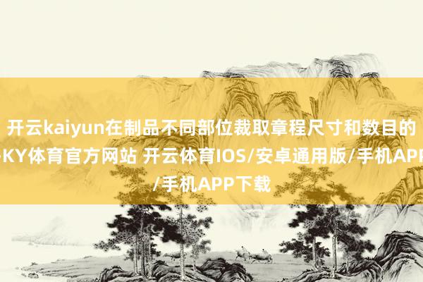 开云kaiyun在制品不同部位裁取章程尺寸和数目的试样-KY体育官方网站 开云体育IOS/安卓通用版/手机APP下载