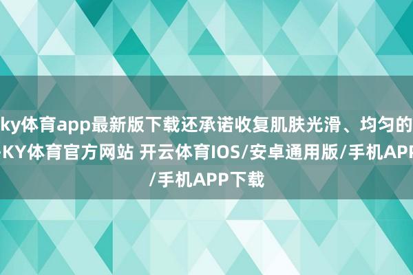 ky体育app最新版下载还承诺收复肌肤光滑、均匀的肤色-KY体育官方网站 开云体育IOS/安卓通用版/手机APP下载