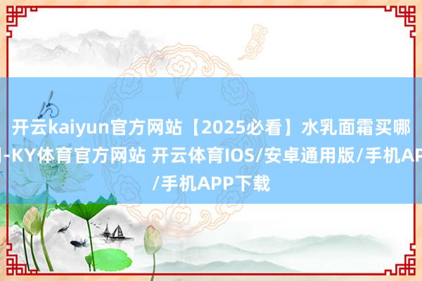 开云kaiyun官方网站【2025必看】水乳面霜买哪个好用-KY体育官方网站 开云体育IOS/安卓通用版/手机APP下载