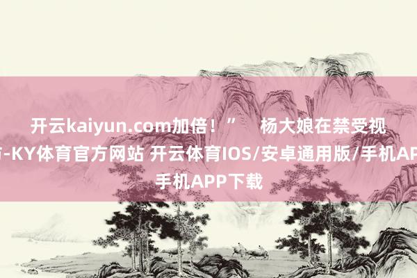开云kaiyun.com加倍！”    杨大娘在禁受视频采访-KY体育官方网站 开云体育IOS/安卓通用版/手机APP下载
