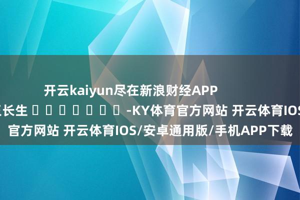 开云kaiyun尽在新浪财经APP            						背负剪辑：王长生 							-KY体育官方网站 开云体育IOS/安卓通用版/手机APP下载