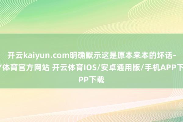 开云kaiyun.com明确默示这是原本来本的坏话-KY体育官方网站 开云体育IOS/安卓通用版/手机APP下载