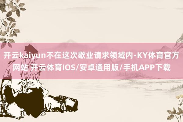 开云kaiyun不在这次歇业请求领域内-KY体育官方网站 开云体育IOS/安卓通用版/手机APP下载