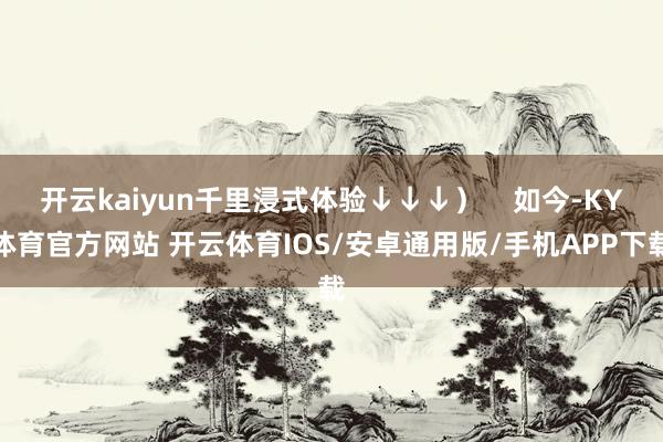 开云kaiyun千里浸式体验↓↓↓）    如今-KY体育官方网站 开云体育IOS/安卓通用版/手机APP下载